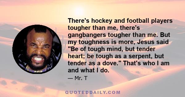 There's hockey and football players tougher than me, there's gangbangers tougher than me. But my toughness is more, Jesus said Be of tough mind, but tender heart; be tough as a serpent, but tender as a dove. That's who