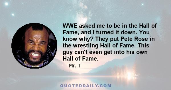 WWE asked me to be in the Hall of Fame, and I turned it down. You know why? They put Pete Rose in the wrestling Hall of Fame. This guy can't even get into his own Hall of Fame.