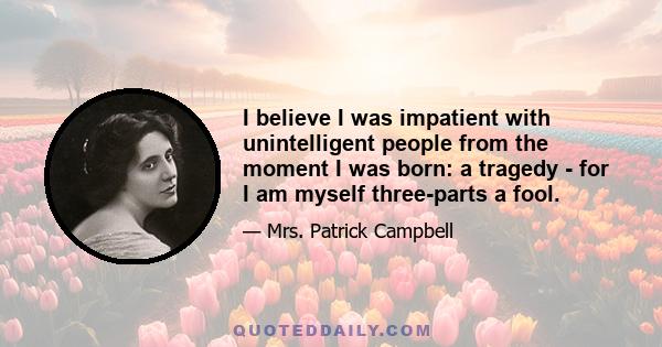 I believe I was impatient with unintelligent people from the moment I was born: a tragedy - for I am myself three-parts a fool.