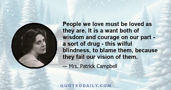 People we love must be loved as they are. It is a want both of wisdom and courage on our part - a sort of drug - this wilful blindness, to blame them, because they fail our vision of them.