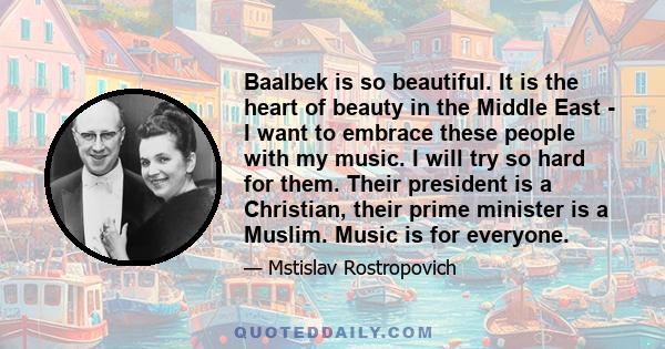 Baalbek is so beautiful. It is the heart of beauty in the Middle East - I want to embrace these people with my music. I will try so hard for them. Their president is a Christian, their prime minister is a Muslim. Music