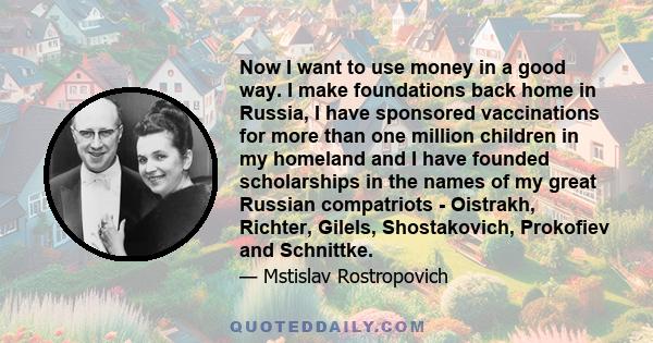 Now I want to use money in a good way. I make foundations back home in Russia, I have sponsored vaccinations for more than one million children in my homeland and I have founded scholarships in the names of my great