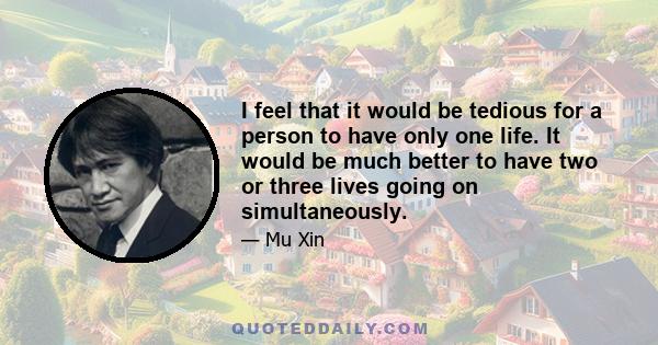 I feel that it would be tedious for a person to have only one life. It would be much better to have two or three lives going on simultaneously.