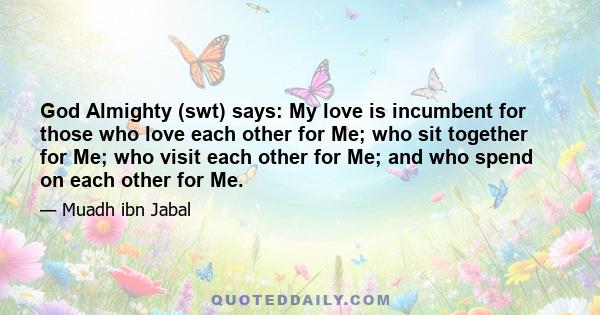 God Almighty (swt) says: My love is incumbent for those who love each other for Me; who sit together for Me; who visit each other for Me; and who spend on each other for Me.