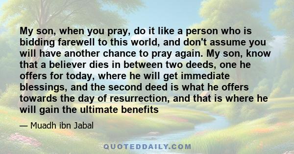 My son, when you pray, do it like a person who is bidding farewell to this world, and don't assume you will have another chance to pray again. My son, know that a believer dies in between two deeds, one he offers for