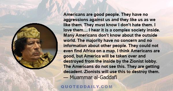 Americans are good people. They have no aggressions against us and they like us as we like them. They must know I don't hate them. I love them.... I hear it is a complex society inside. Many Americans don't know about