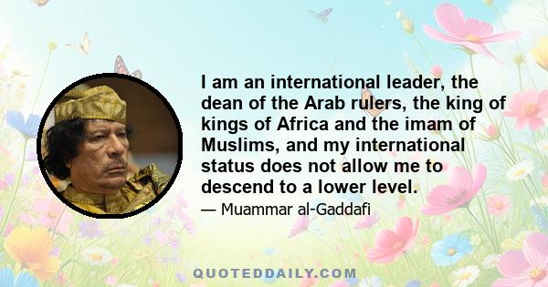 I am an international leader, the dean of the Arab rulers, the king of kings of Africa and the imam of Muslims, and my international status does not allow me to descend to a lower level.