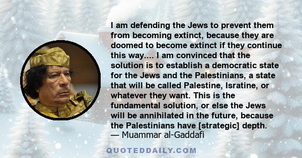 I am defending the Jews to prevent them from becoming extinct, because they are doomed to become extinct if they continue this way.... I am convinced that the solution is to establish a democratic state for the Jews and 