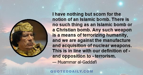 I have nothing but scorn for the notion of an Islamic bomb. There is no such thing as an Islamic bomb or a Christian bomb. Any such weapon is a means of terrorizing humanity, and we are against the manufacture and