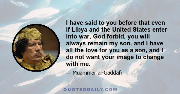 I have said to you before that even if Libya and the United States enter into war, God forbid, you will always remain my son, and I have all the love for you as a son, and I do not want your image to change with me.