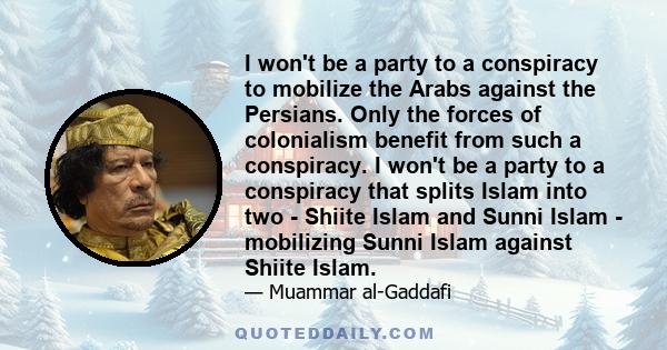 I won't be a party to a conspiracy to mobilize the Arabs against the Persians. Only the forces of colonialism benefit from such a conspiracy. I won't be a party to a conspiracy that splits Islam into two - Shiite Islam