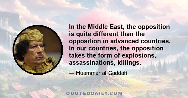 In the Middle East, the opposition is quite different than the opposition in advanced countries. In our countries, the opposition takes the form of explosions, assassinations, killings.