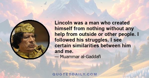 Lincoln was a man who created himself from nothing without any help from outside or other people. I followed his struggles. I see certain similarities between him and me.