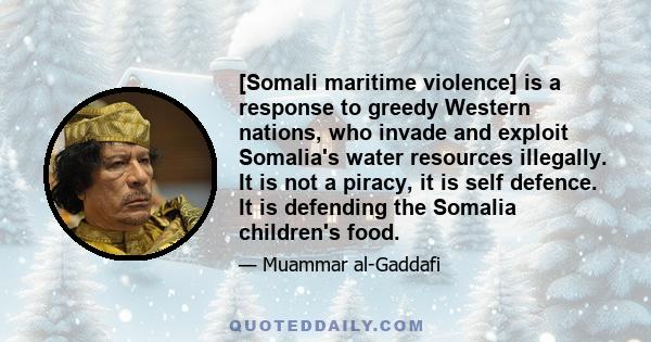 [Somali maritime violence] is a response to greedy Western nations, who invade and exploit Somalia's water resources illegally. It is not a piracy, it is self defence. It is defending the Somalia children's food.