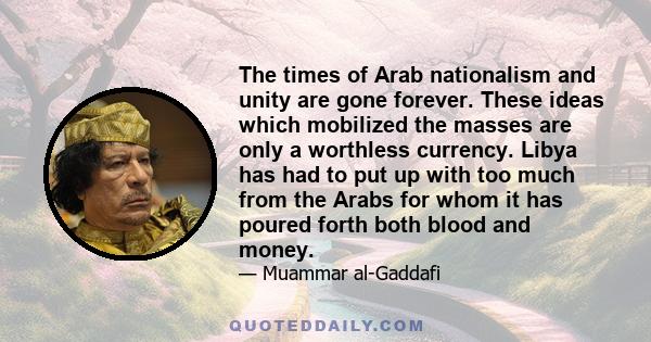 The times of Arab nationalism and unity are gone forever. These ideas which mobilized the masses are only a worthless currency. Libya has had to put up with too much from the Arabs for whom it has poured forth both