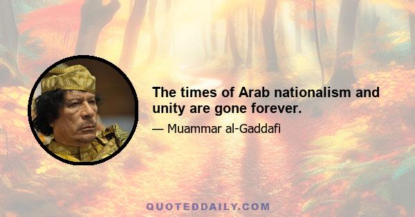 The times of Arab nationalism and unity are gone forever.