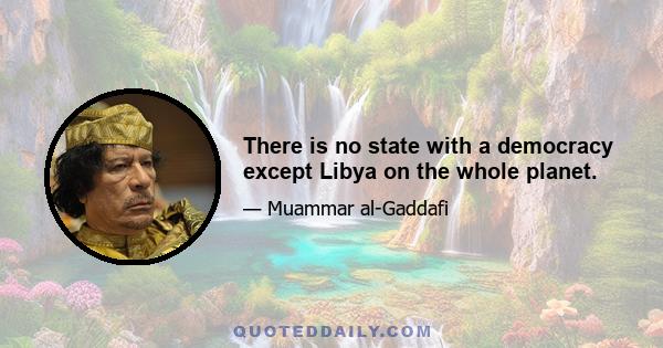 There is no state with a democracy except Libya on the whole planet.