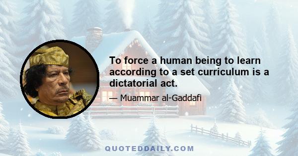 To force a human being to learn according to a set curriculum is a dictatorial act.