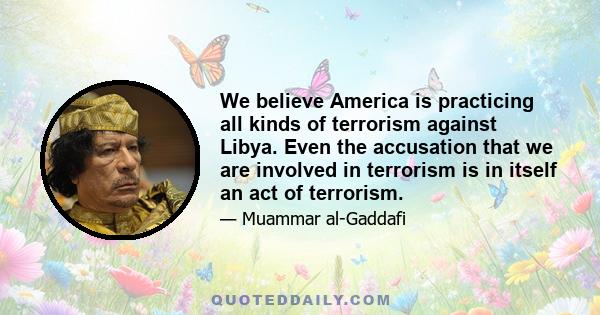 We believe America is practicing all kinds of terrorism against Libya. Even the accusation that we are involved in terrorism is in itself an act of terrorism.