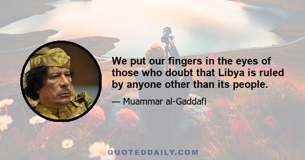 We put our fingers in the eyes of those who doubt that Libya is ruled by anyone other than its people.