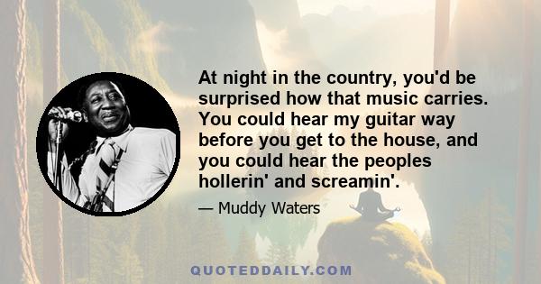 At night in the country, you'd be surprised how that music carries. You could hear my guitar way before you get to the house, and you could hear the peoples hollerin' and screamin'.