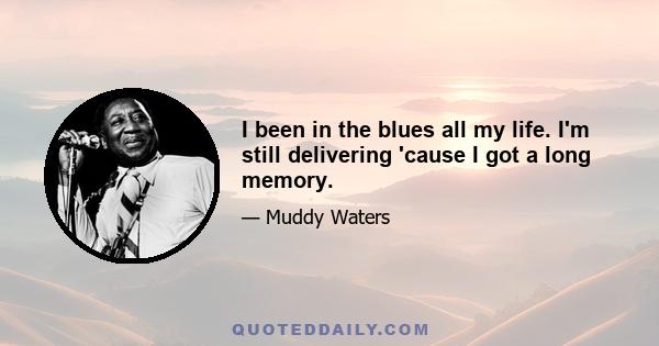 I been in the blues all my life. I'm still delivering 'cause I got a long memory.