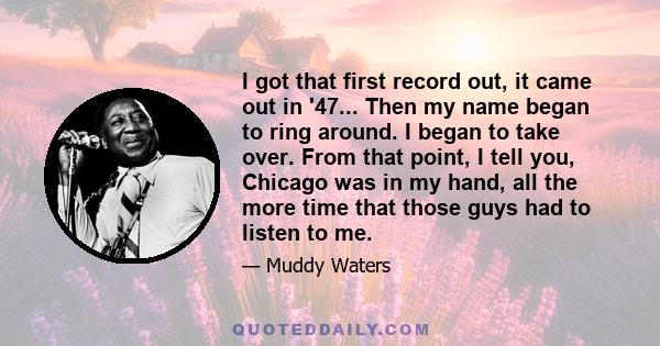 I got that first record out, it came out in '47... Then my name began to ring around. I began to take over. From that point, I tell you, Chicago was in my hand, all the more time that those guys had to listen to me.