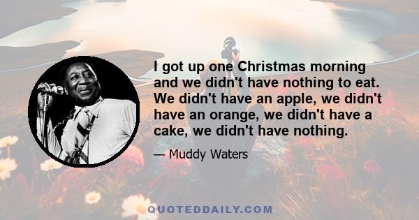 I got up one Christmas morning and we didn't have nothing to eat. We didn't have an apple, we didn't have an orange, we didn't have a cake, we didn't have nothing.