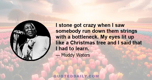 I stone got crazy when I saw somebody run down them strings with a bottleneck. My eyes lit up like a Christmas tree and I said that I had to learn.