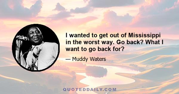 I wanted to get out of Mississippi in the worst way. Go back? What I want to go back for?