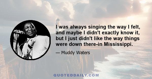 I was always singing the way I felt, and maybe I didn't exactly know it, but I just didn't like the way things were down there-in Mississippi.