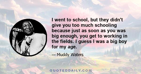 I went to school, but they didn't give you too much schooling because just as soon as you was big enough, you get to working in the fields. I guess I was a big boy for my age.