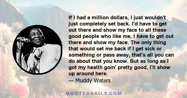 If I had a million dollars, I just wouldn't just completely set back. I'd have to get out there and show my face to all these good people who like me, I have to get out there and show my face. The only thing that would