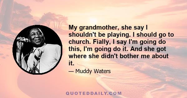 My grandmother, she say I shouldn't be playing. I should go to church. Fially, I say I'm going do this, I'm going do it. And she got where she didn't bother me about it.