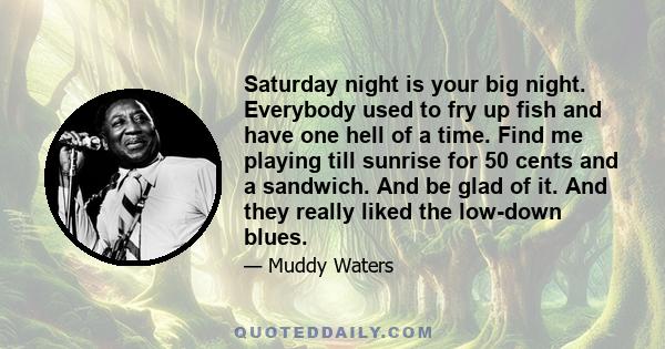 Saturday night is your big night. Everybody used to fry up fish and have one hell of a time. Find me playing till sunrise for 50 cents and a sandwich. And be glad of it. And they really liked the low-down blues.