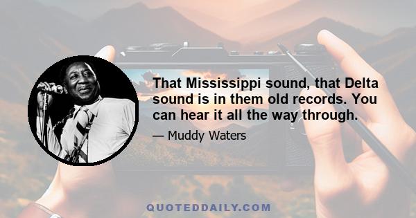 That Mississippi sound, that Delta sound is in them old records. You can hear it all the way through.