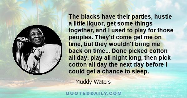 The blacks have their parties, hustle a little liquor, get some things together, and I used to play for those peoples. They'd come get me on time, but they wouldn't bring me back on time... Done picked cotton all day,