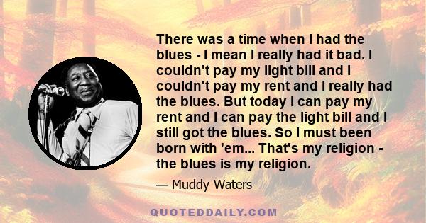 There was a time when I had the blues - I mean I really had it bad. I couldn't pay my light bill and I couldn't pay my rent and I really had the blues. But today I can pay my rent and I can pay the light bill and I