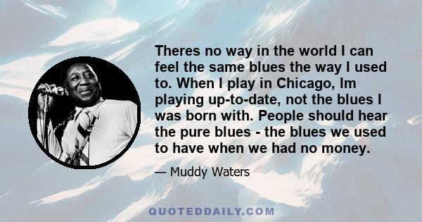 Theres no way in the world I can feel the same blues the way I used to. When I play in Chicago, Im playing up-to-date, not the blues I was born with. People should hear the pure blues - the blues we used to have when we 