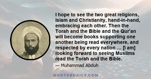 I hope to see the two great religions, Islam and Christianity, hand-in-hand, embracing each other. Then the Torah and the Bible and the Qur’an will become books supporting one another being read everywhere, and