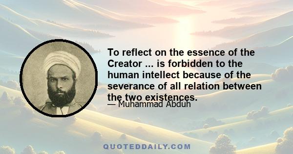 To reflect on the essence of the Creator ... is forbidden to the human intellect because of the severance of all relation between the two existences.