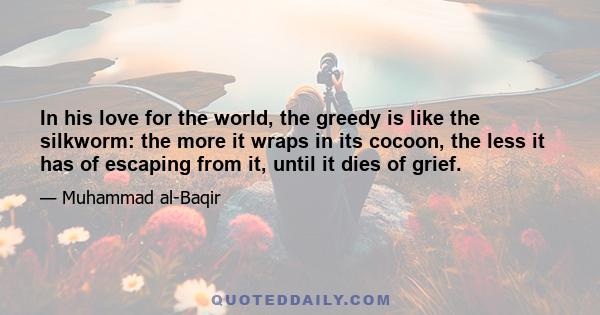 In his love for the world, the greedy is like the silkworm: the more it wraps in its cocoon, the less it has of escaping from it, until it dies of grief.