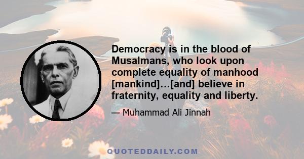 Democracy is in the blood of Musalmans, who look upon complete equality of manhood [mankind]…[and] believe in fraternity, equality and liberty.