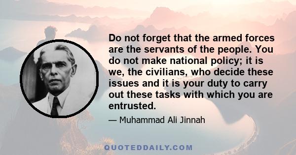 Do not forget that the armed forces are the servants of the people. You do not make national policy; it is we, the civilians, who decide these issues and it is your duty to carry out these tasks with which you are