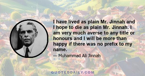 I have lived as plain Mr. Jinnah and I hope to die as plain Mr. Jinnah. I am very much averse to any title or honours and I will be more than happy if there was no prefix to my name.