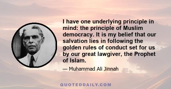 I have one underlying principle in mind: the principle of Muslim democracy. It is my belief that our salvation lies in following the golden rules of conduct set for us by our great lawgiver, the Prophet of Islam.