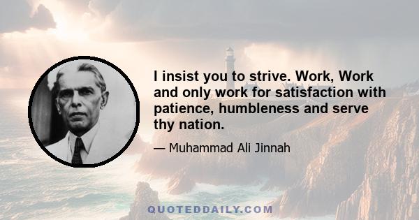 I insist you to strive. Work, Work and only work for satisfaction with patience, humbleness and serve thy nation.