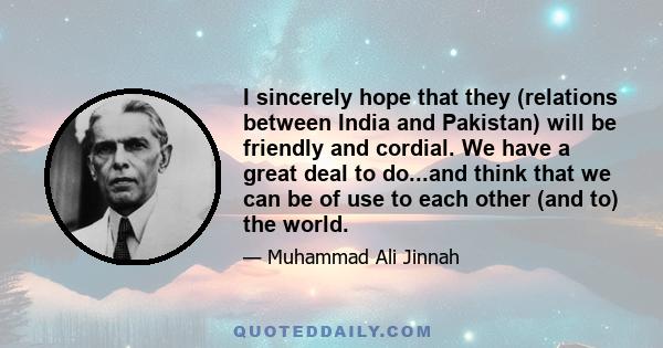 I sincerely hope that they (relations between India and Pakistan) will be friendly and cordial. We have a great deal to do...and think that we can be of use to each other (and to) the world.