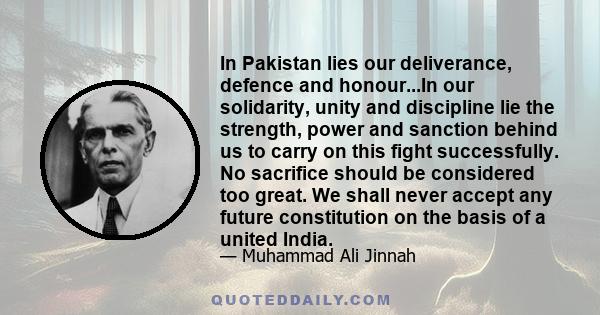 In Pakistan lies our deliverance, defence and honour...In our solidarity, unity and discipline lie the strength, power and sanction behind us to carry on this fight successfully. No sacrifice should be considered too