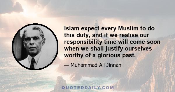 Islam expect every Muslim to do this duty, and if we realise our responsibility time will come soon when we shall justify ourselves worthy of a glorious past.